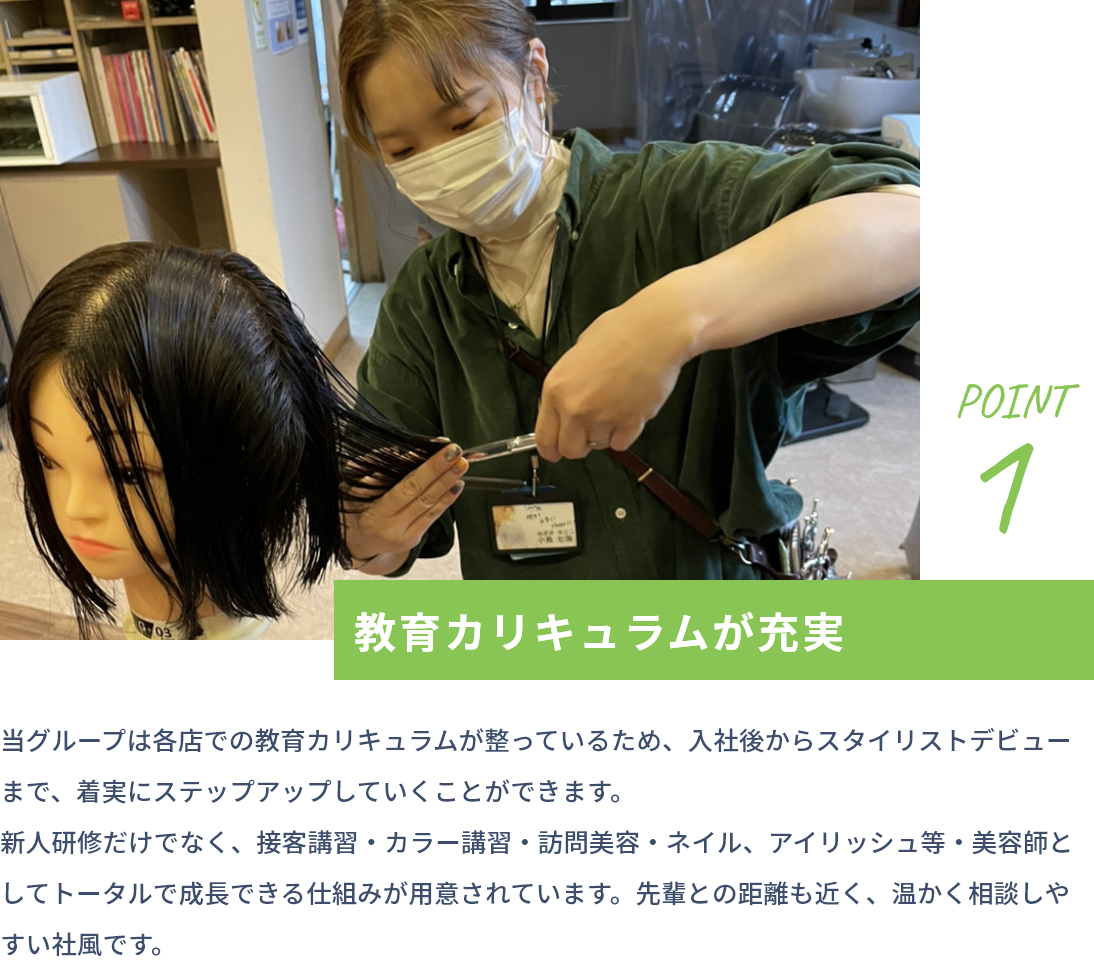 point1 教育カリキュラムが充実 当グループは各店での教育カリキュラムが整っているため、入社後からスタイリストデビューまで、着実にステップアップしていくことができます。新人研修だけでなく、接客講習・カラー講習・訪問美容・ネイル、アイリッシュ等・美容師としてトータルで成長できる仕組みが用意されています。先輩との距離も近く、温かく相談しやすい社風です。