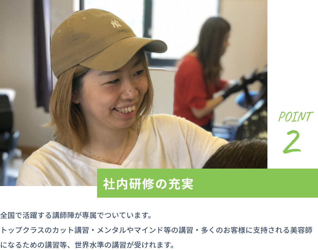 point2 社内研修の充実 全国で活躍する講師陣が専属でついています。トップクラスのカット講習・メンタルやマインド等の講習・多くのお客様に支持される美容師になるための講習等、世界水準の講習が受けれます。