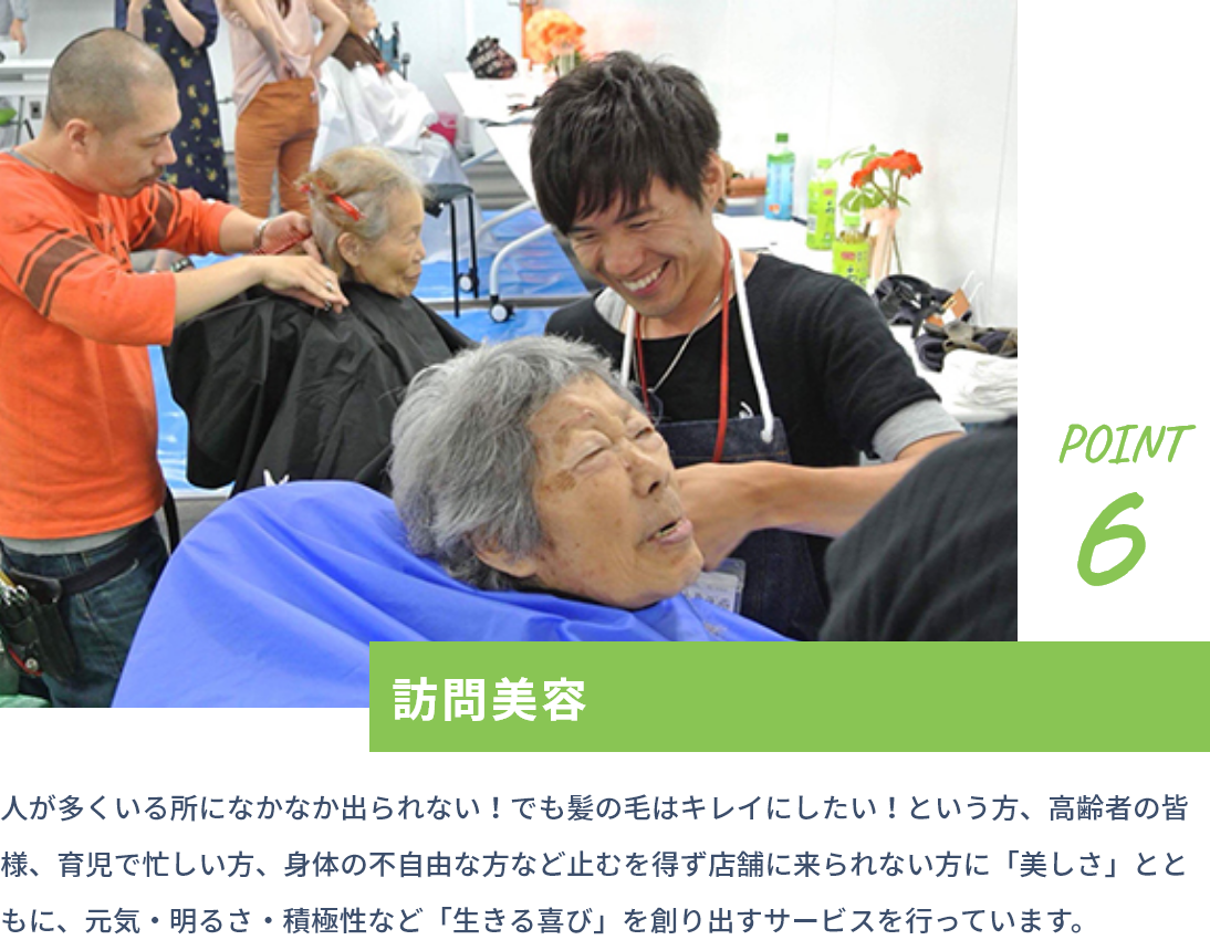 point6 訪問美容 人が多くいる所になかなか出られない！でも髪の毛はキレイにしたい！という方、高齢者の皆様、育児で忙しい方、身体の不自由な方など止むを得ず店舗に来られない方に「美しさ」とともに、元気・明るさ・積極性など「生きる喜び」を創り出すサービスを行っています。
