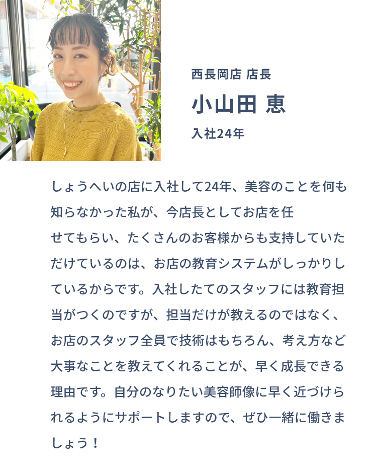 西長岡店 店長 小山田 恵 入社24年 しょうへいの店に入社して24年、美容のことを何も知らなかった私が、今店長としてお店を任せてもらい、たくさんのお客様からも支持していただけているのは、お店の教育システムがしっかりしているからです。入社したてのスタッフには教育担当がつくのですが、担当だけが教えるのではなく、お店のスタッフ全員で技術はもちろん、考え方など大事なことを教えてくれることが、早く成長できる理由です。自分のなりたい美容師像に早く近づけられるようにサポートしますので、ぜひ一緒に働きましょう！