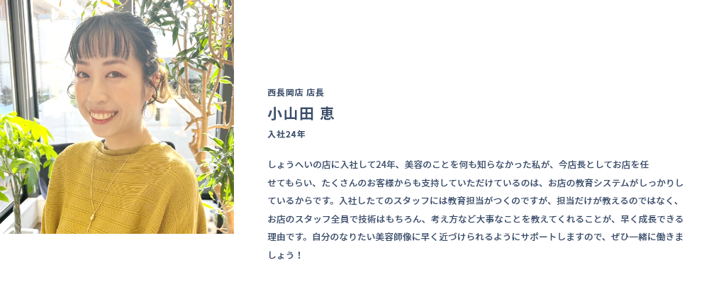 西長岡店 店長 小山田 恵 入社24年 しょうへいの店に入社して24年、美容のことを何も知らなかった私が、今店長としてお店を任せてもらい、たくさんのお客様からも支持していただけているのは、お店の教育システムがしっかりしているからです。入社したてのスタッフには教育担当がつくのですが、担当だけが教えるのではなく、お店のスタッフ全員で技術はもちろん、考え方など大事なことを教えてくれることが、早く成長できる理由です。自分のなりたい美容師像に早く近づけられるようにサポートしますので、ぜひ一緒に働きましょう！