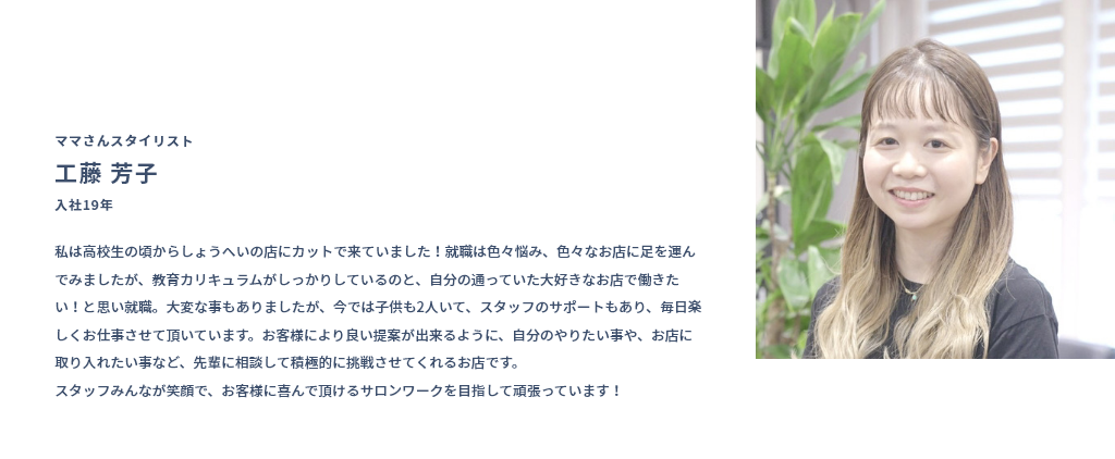 ママさんスタイリスト 工藤 芳子 入社19年 私は高校生の頃からしょうへいの店にカットで来ていました！就職は色々悩み、色々なお店に足を運んでみましたが、教育カリキュラムがしっかりしているのと、自分の通っていた大好きなお店で働きたい！と思い就職。大変な事もありましたが、今では子供も2人いて、スタッフのサポートもあり、毎日楽しくお仕事させて頂いています。お客様により良い提案が出来るように、自分のやりたい事や、お店に取り入れたい事など、先輩に相談して積極的に挑戦させてくれるお店です。スタッフみんなが笑顔で、お客様に喜んで頂けるサロンワークを目指して頑張っています！