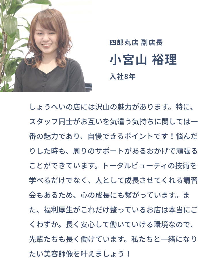 四郎丸店 副店長 小宮山 裕理 入社8年 しょうへいの店には沢山の魅力があります。特に、スタッフ同士がお互いを気遣う気持ちに関しては一番の魅力であり、自慢できるポイントです！悩んだりした時も、周りのサポートがあるおかげで頑張ることができています。トータルビューティの技術を学べるだけでなく、人として成長させてくれる講習会もあるため、心の成長にも繋がっています。また、福利厚生がこれだけ整っているお店は本当にごくわずか。長く安心して働いていける環境なので、先輩たちも長く働けています。私たちと一緒になりたい美容師像を叶えましょう！