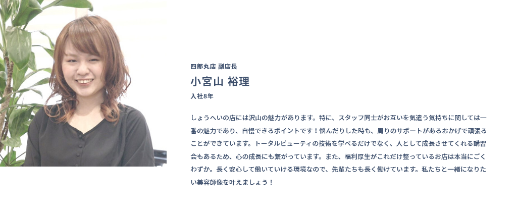 四郎丸店 副店長 小宮山 裕理 入社8年 しょうへいの店には沢山の魅力があります。特に、スタッフ同士がお互いを気遣う気持ちに関しては一番の魅力であり、自慢できるポイントです！悩んだりした時も、周りのサポートがあるおかげで頑張ることができています。トータルビューティの技術を学べるだけでなく、人として成長させてくれる講習会もあるため、心の成長にも繋がっています。また、福利厚生がこれだけ整っているお店は本当にごくわずか。長く安心して働いていける環境なので、先輩たちも長く働けています。私たちと一緒になりたい美容師像を叶えましょう！