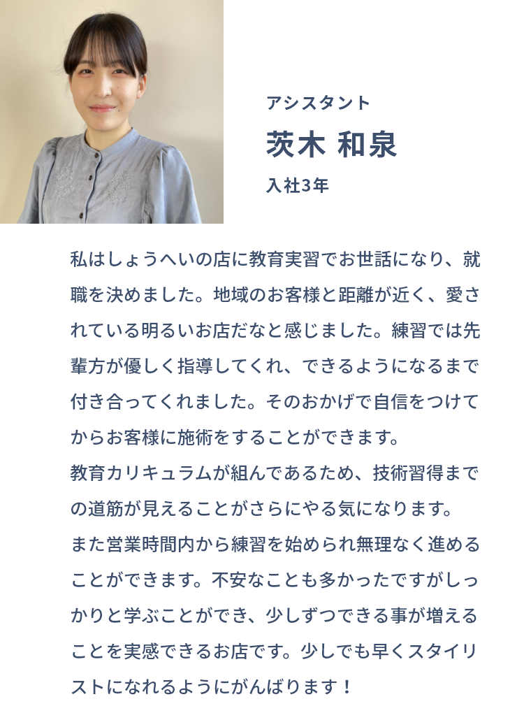 アシスタント 茨木 和泉 入社3年 私はしょうへいの店に教育実習でお世話になり、就職を決めました。地域のお客様と距離が近く、愛されている明るいお店だなと感じました。練習では先輩方が優しく指導してくれ、できるようになるまで付き合ってくれました。そのおかげで自信をつけてからお客様に施術をすることができます。教育カリキュラムが組んであるため、技術習得までの道筋が見えることがさらにやる気になります。また営業時間内から練習を始められ無理なく進めることができます。不安なことも多かったですがしっかりと学ぶことができ、少しずつできる事が増えることを実感できるお店です。少しでも早くスタイリストになれるようにがんばります！