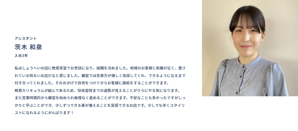 アシスタント 茨木 和泉 入社3年 私はしょうへいの店に教育実習でお世話になり、就職を決めました。地域のお客様と距離が近く、愛されている明るいお店だなと感じました。練習では先輩方が優しく指導してくれ、できるようになるまで付き合ってくれました。そのおかげで自信をつけてからお客様に施術をすることができます。教育カリキュラムが組んであるため、技術習得までの道筋が見えることがさらにやる気になります。また営業時間内から練習を始められ無理なく進めることができます。不安なことも多かったですがしっかりと学ぶことができ、少しずつできる事が増えることを実感できるお店です。少しでも早くスタイリストになれるようにがんばります！